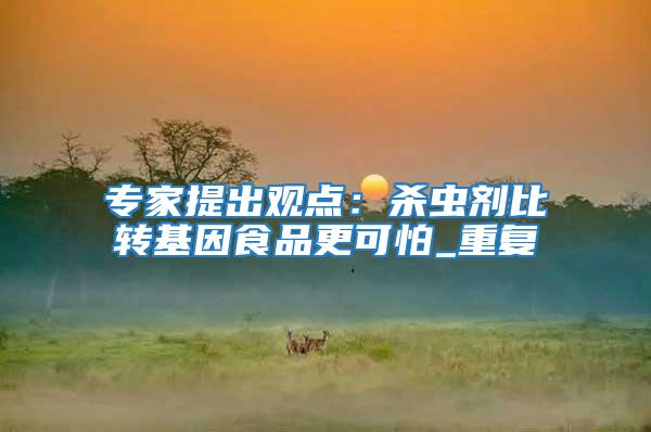 專家提出觀點:殺蟲劑比轉(zhuǎn)基因食品更可怕_重復(fù)