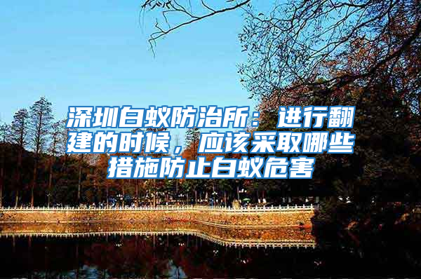 深圳白蟻防治所：進行翻建的時候，應(yīng)該采取哪些措施防止白蟻危害